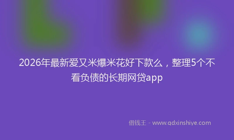 2026年最新爱又米爆米花好下款么，整理5个不看负债的长期网贷app
