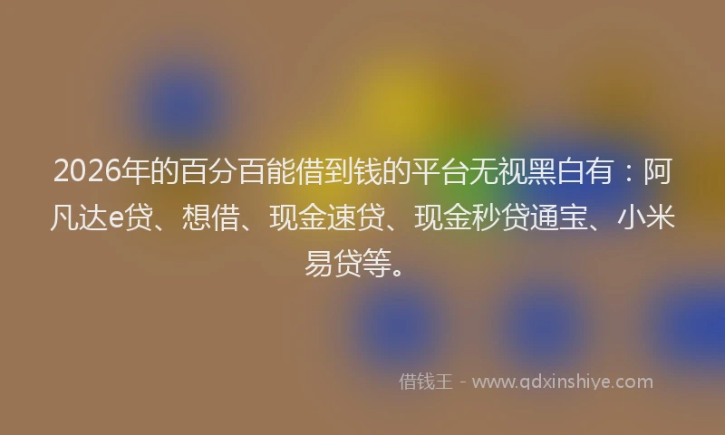 2026年的百分百能借到钱的平台无视黑白有：阿凡达e贷、想借、现金速贷、现金秒贷通宝、小米易贷等。