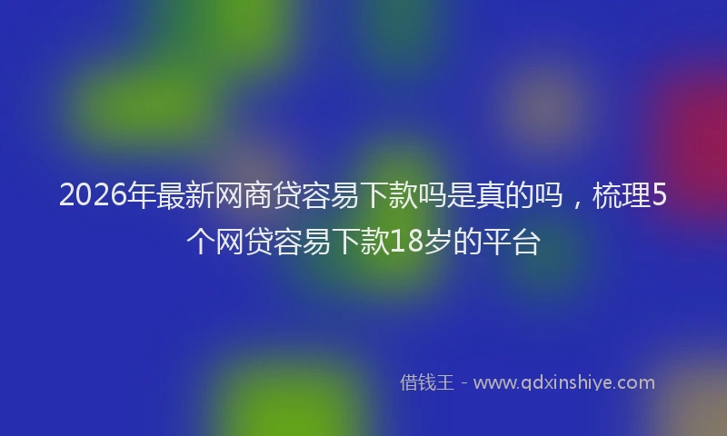 2026年最新网商贷容易下款吗是真的吗，梳理5个网贷容易下款18岁的平台