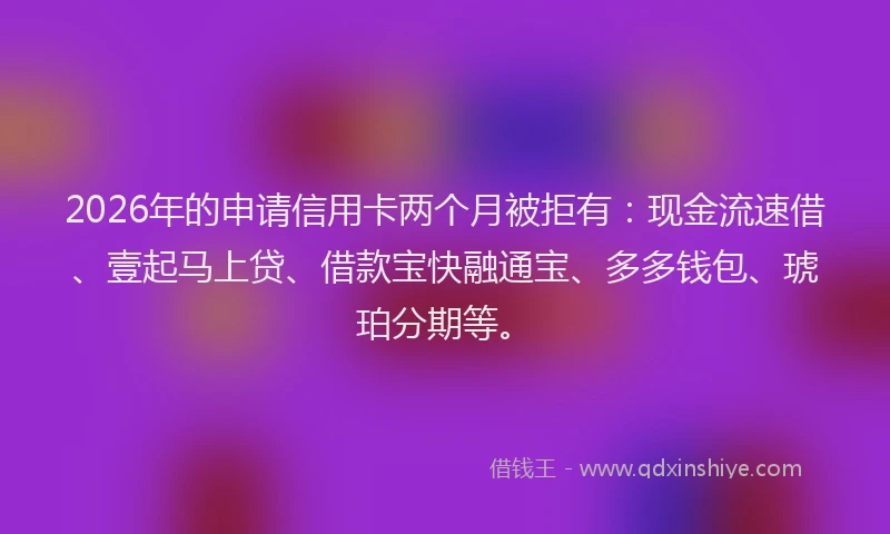2026年的申请信用卡两个月被拒有：现金流速借、壹起马上贷、借款宝快融通宝、多多钱包、琥珀分期等。