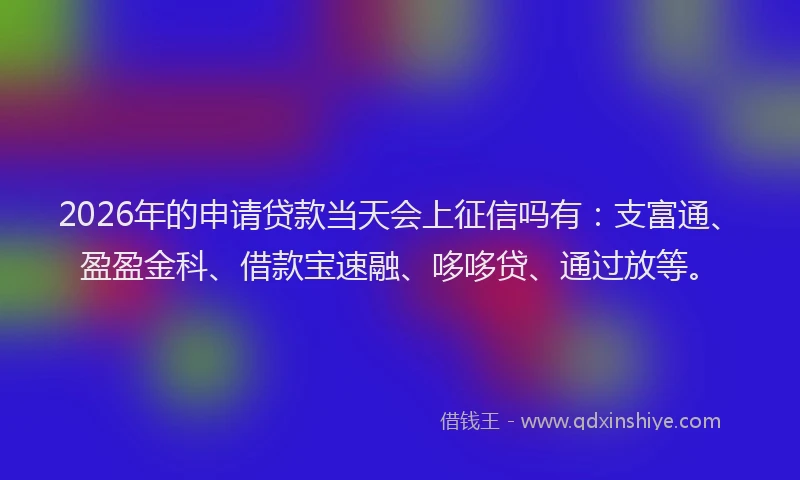 2026年的申请贷款当天会上征信吗有：支富通、盈盈金科、借款宝速融、哆哆贷、通过放等。
