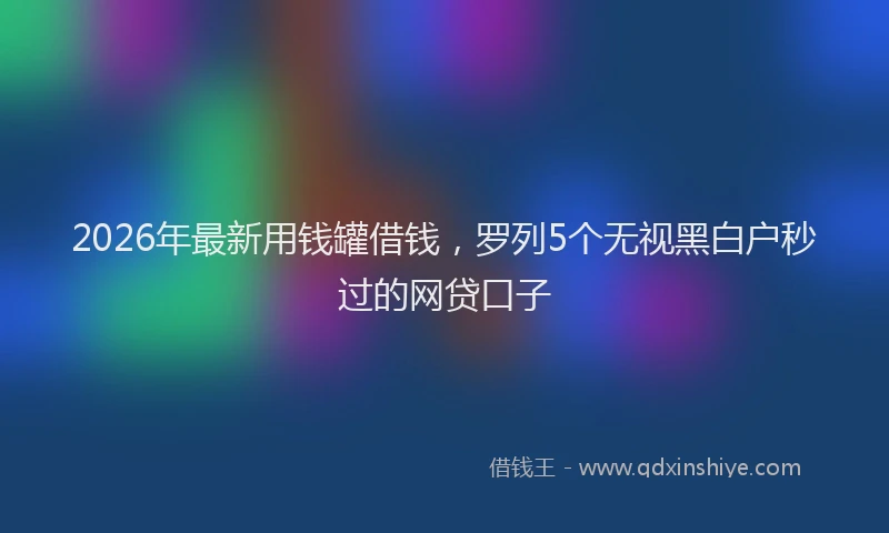 2026年最新用钱罐借钱，罗列5个无视黑白户秒过的网贷口子