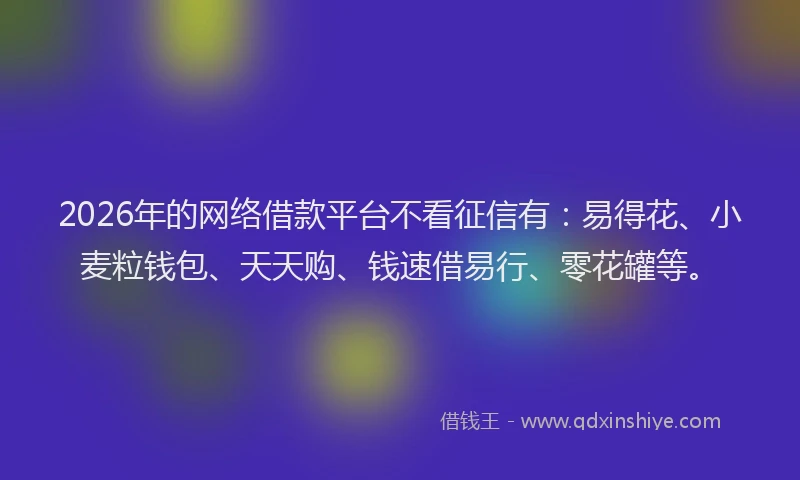 2026年的网络借款平台不看征信有：易得花、小麦粒钱包、天天购、钱速借易行、零花罐等。