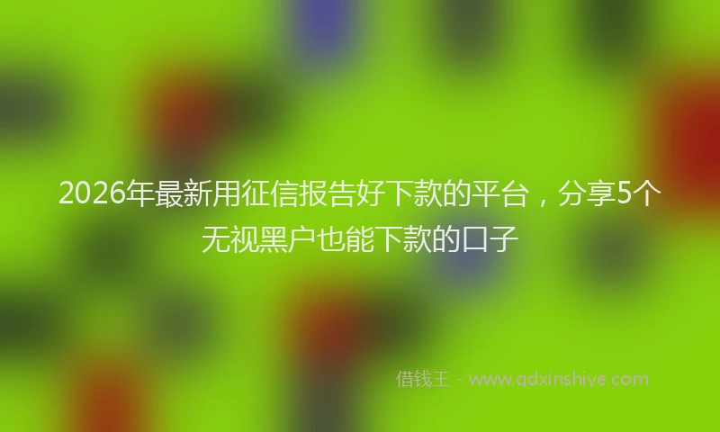 2026年最新用征信报告好下款的平台，分享5个无视黑户也能下款的口子