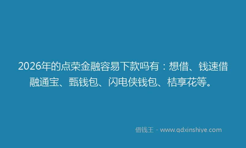 2026年的点荣金融容易下款吗有：想借、钱速借融通宝、甄钱包、闪电侠钱包、桔享花等。