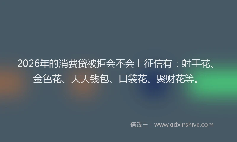 2026年的消费贷被拒会不会上征信有：射手花、金色花、天天钱包、口袋花、聚财花等。