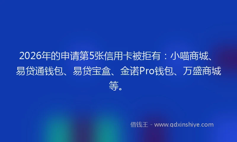 2026年的申请第5张信用卡被拒有：小喵商城、易贷通钱包、易贷宝盒、金诺Pro钱包、万盛商城等。