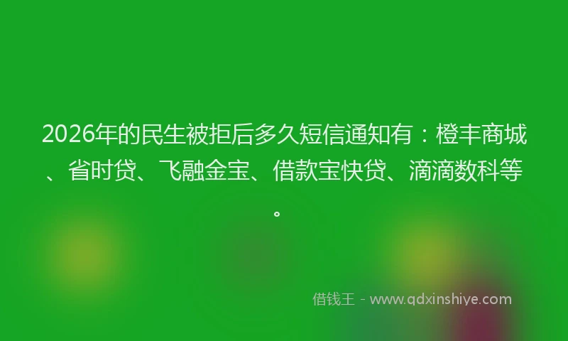 2026年的民生被拒后多久短信通知有：橙丰商城、省时贷、飞融金宝、借款宝快贷、滴滴数科等。
