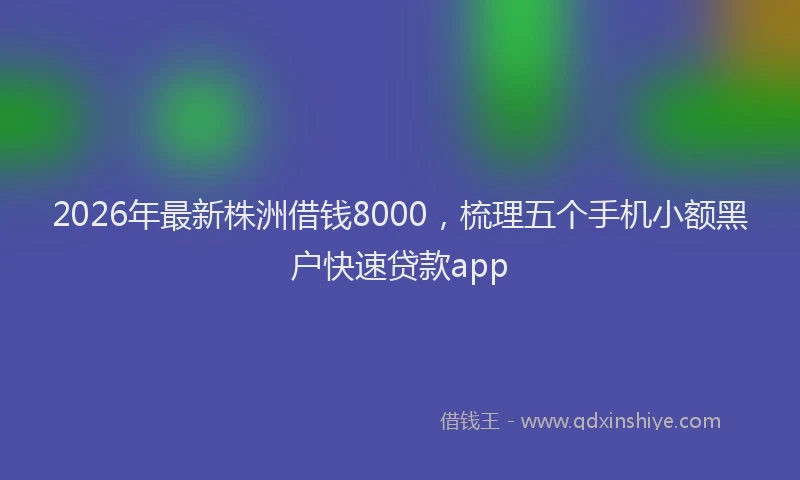 2026年最新株洲借钱8000，梳理五个手机小额黑户快速贷款app