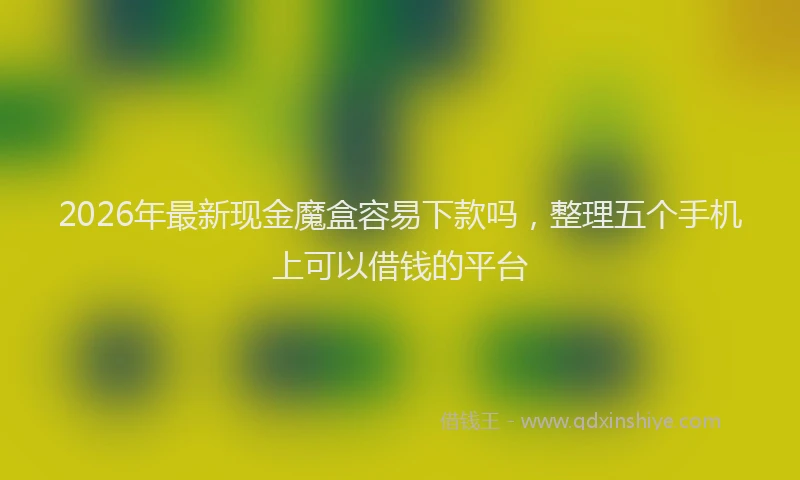 2026年最新现金魔盒容易下款吗，整理五个手机上可以借钱的平台