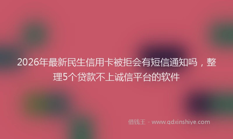 2026年最新民生信用卡被拒会有短信通知吗，整理5个贷款不上诚信平台的软件