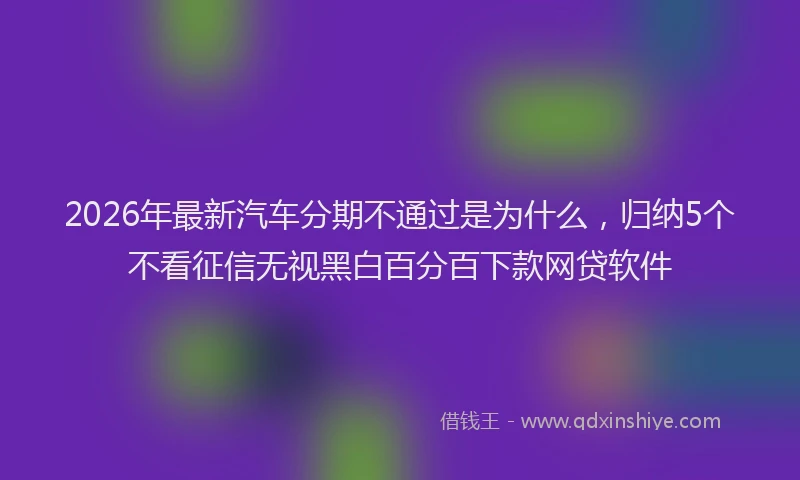 2026年最新汽车分期不通过是为什么，归纳5个不看征信无视黑白百分百下款网贷软件
