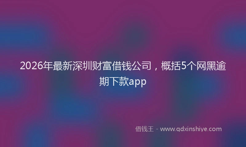 2026年最新深圳财富借钱公司，概括5个网黑逾期下款app