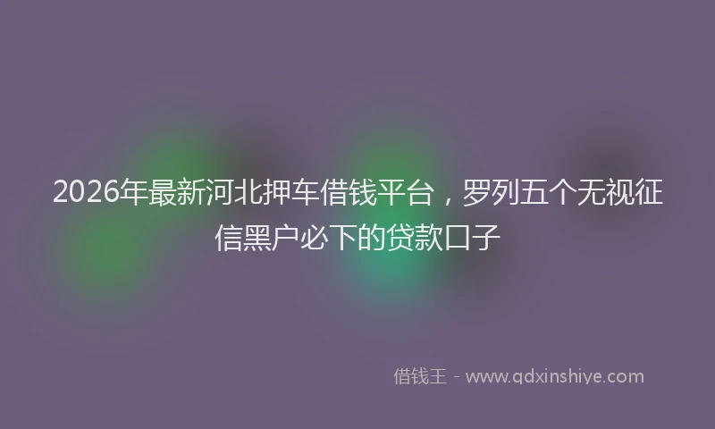 2026年最新河北押车借钱平台，罗列五个无视征信黑户必下的贷款口子