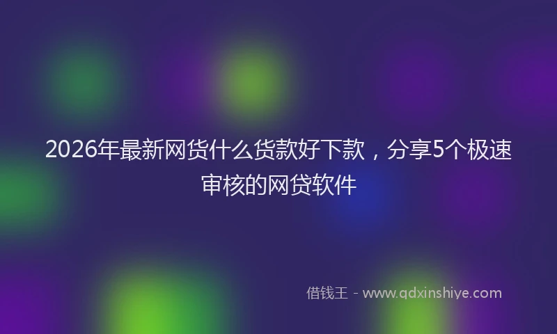 2026年最新网货什么货款好下款，分享5个极速审核的网贷软件