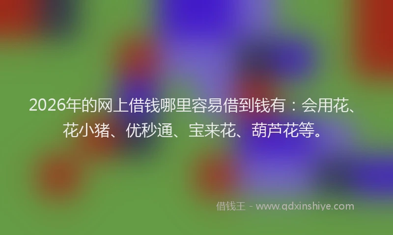 2026年的网上借钱哪里容易借到钱有：会用花、花小猪、优秒通、宝来花、葫芦花等。