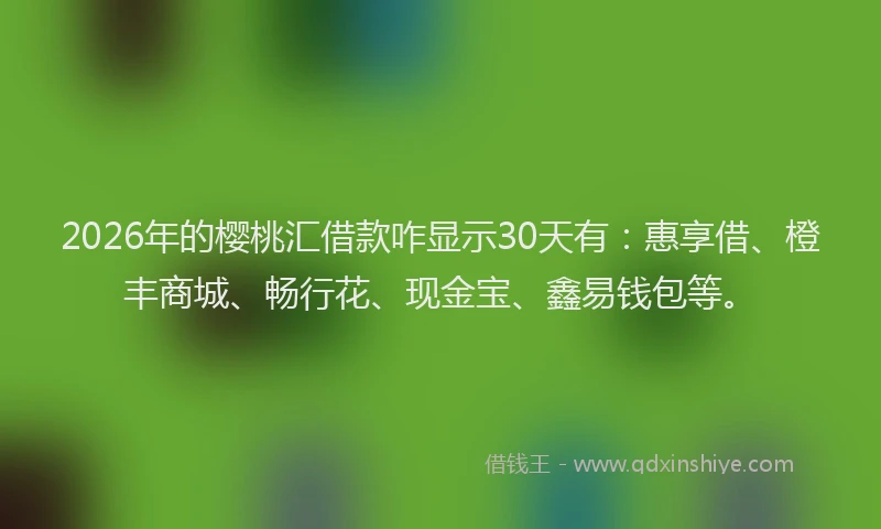 2026年的樱桃汇借款咋显示30天有：惠享借、橙丰商城、畅行花、现金宝、鑫易钱包等。