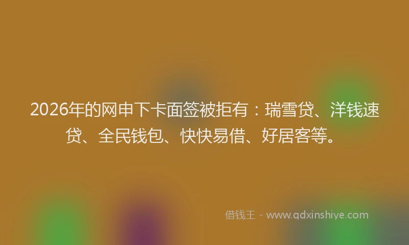 2026年的网申下卡面签被拒有：瑞雪贷、洋钱速贷、全民钱包、快快易借、好居客等。