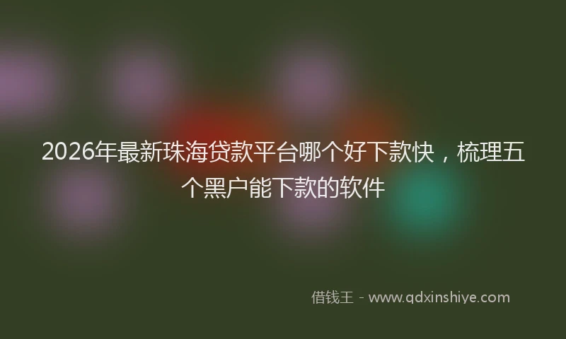 2026年最新珠海贷款平台哪个好下款快，梳理五个黑户能下款的软件