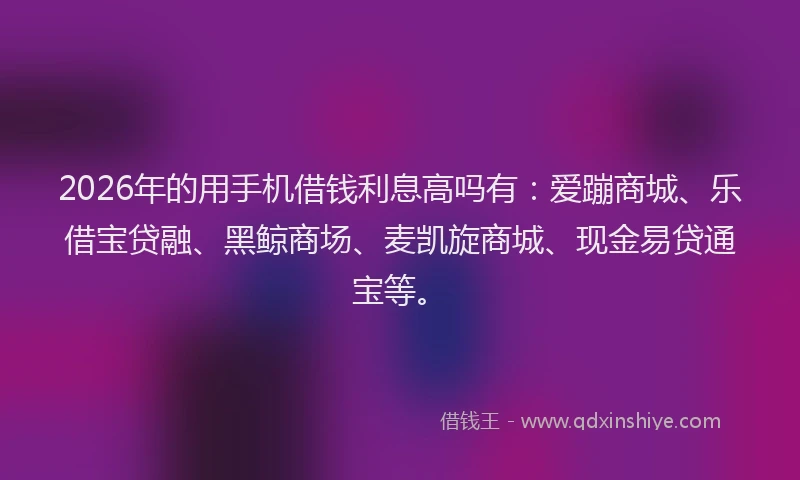 2026年的用手机借钱利息高吗有：爱蹦商城、乐借宝贷融、黑鲸商场、麦凯旋商城、现金易贷通宝等。