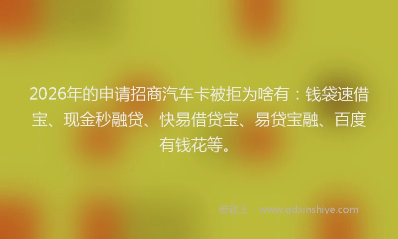 2026年的申请招商汽车卡被拒为啥有：钱袋速借宝、现金秒融贷、快易借贷宝、易贷宝融、百度有钱花等。