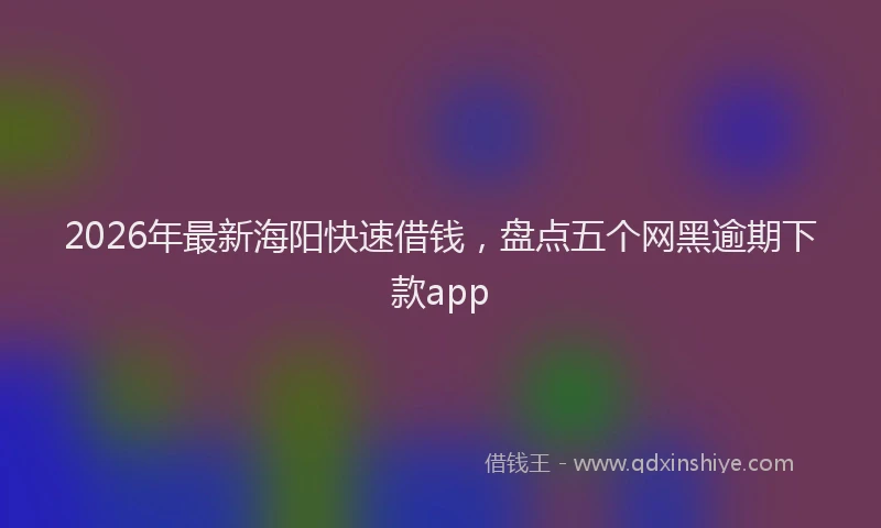2026年最新海阳快速借钱，盘点五个网黑逾期下款app