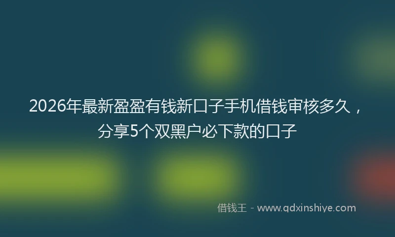 2026年最新盈盈有钱新口子手机借钱审核多久，分享5个双黑户必下款的口子