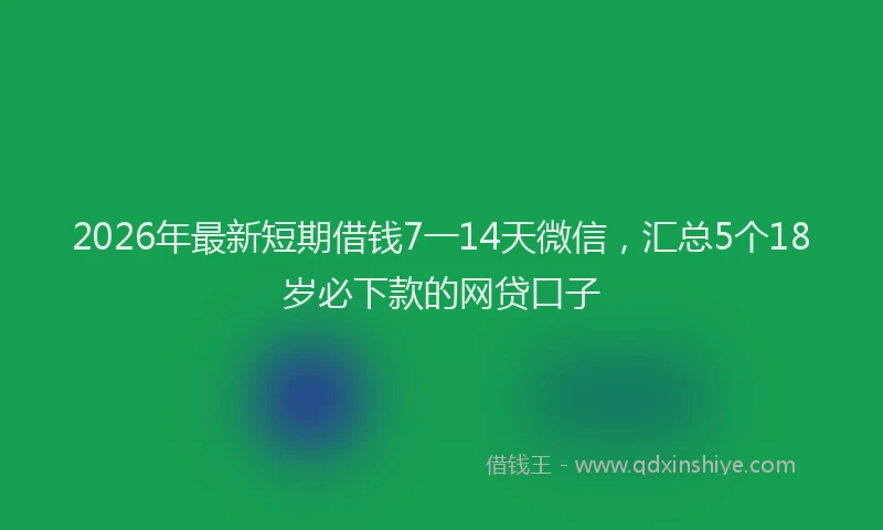 2026年最新短期借钱7一14天微信，汇总5个18岁必下款的网贷口子