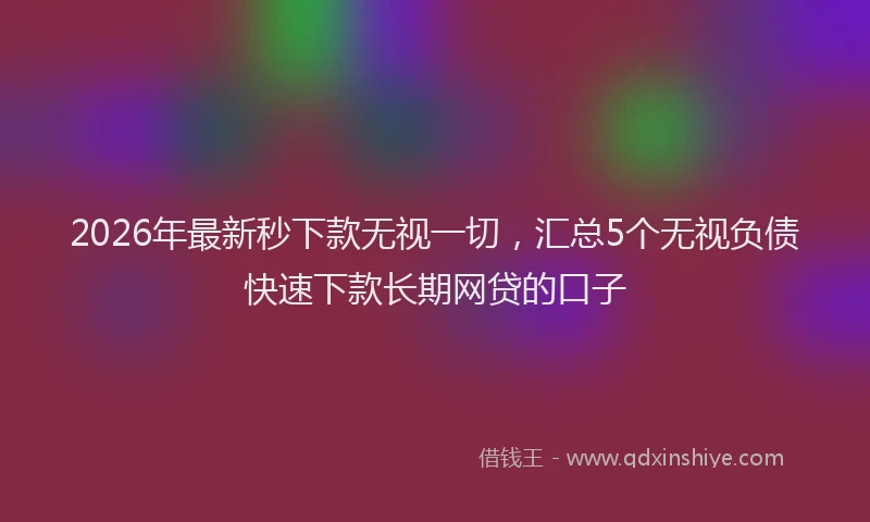 2026年最新秒下款无视一切，汇总5个无视负债快速下款长期网贷的口子