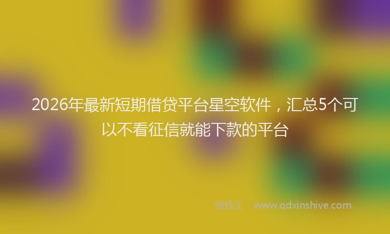 2026年最新短期借贷平台星空软件，汇总5个可以不看征信就能下款的平台