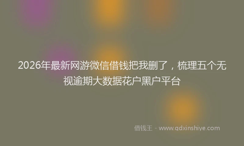 2026年最新网游微信借钱把我删了，梳理五个无视逾期大数据花户黑户平台