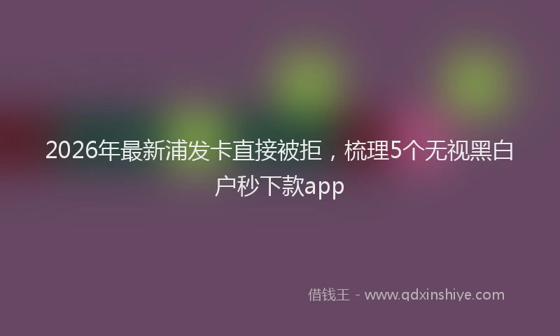 2026年最新浦发卡直接被拒，梳理5个无视黑白户秒下款app