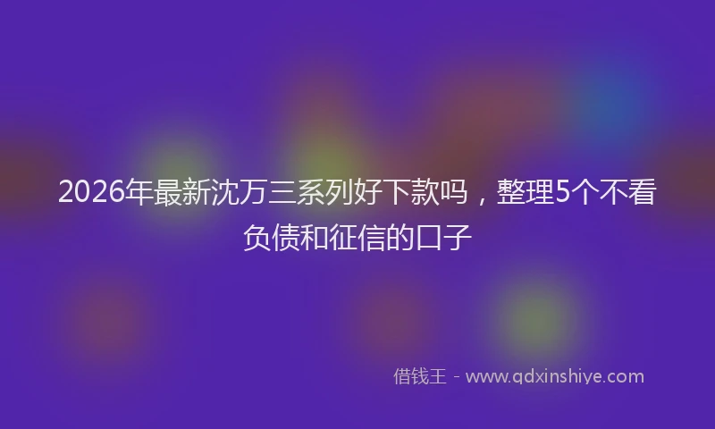 2026年最新沈万三系列好下款吗，整理5个不看负债和征信的口子