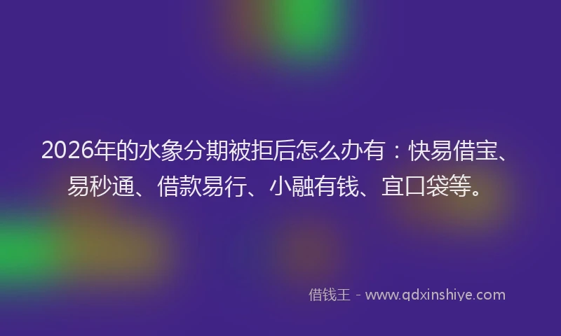 2026年的水象分期被拒后怎么办有：快易借宝、易秒通、借款易行、小融有钱、宜口袋等。