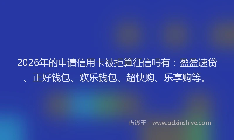 2026年的申请信用卡被拒算征信吗有：盈盈速贷、正好钱包、欢乐钱包、超快购、乐享购等。