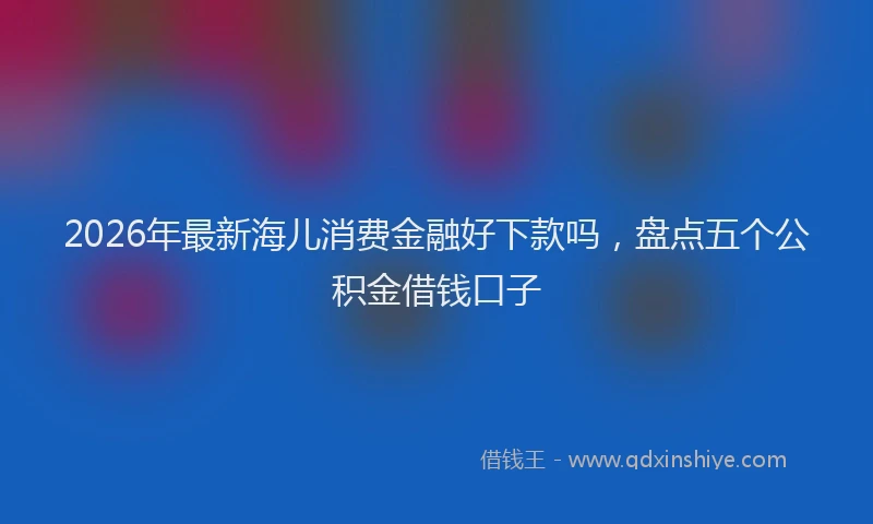2026年最新海儿消费金融好下款吗，盘点五个公积金借钱口子