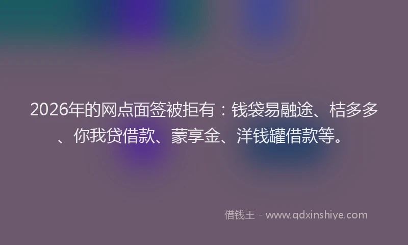 2026年的网点面签被拒有：钱袋易融途、桔多多、你我贷借款、蒙享金、洋钱罐借款等。