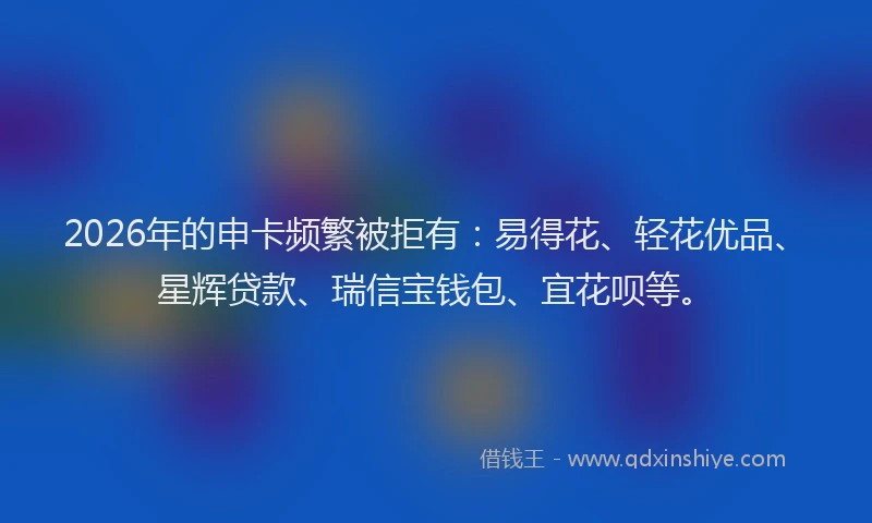 2026年的申卡频繁被拒有：易得花、轻花优品、星辉贷款、瑞信宝钱包、宜花呗等。