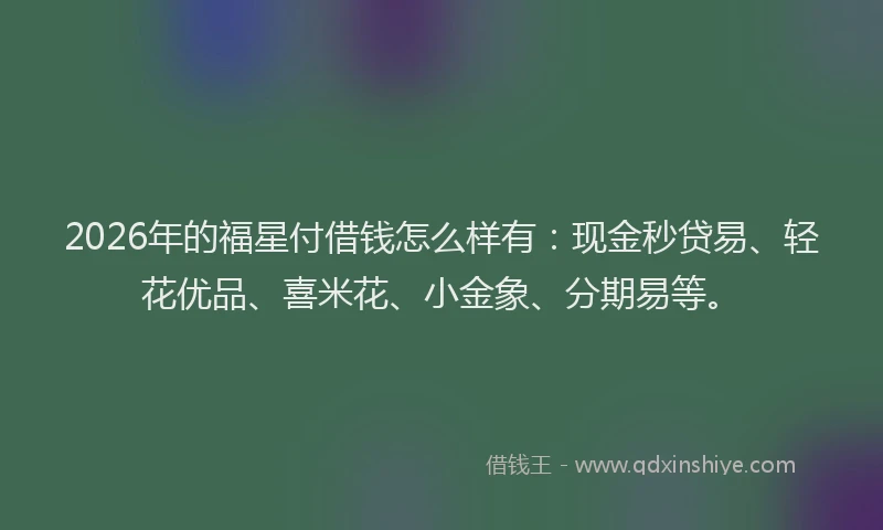 2026年的福星付借钱怎么样有：现金秒贷易、轻花优品、喜米花、小金象、分期易等。