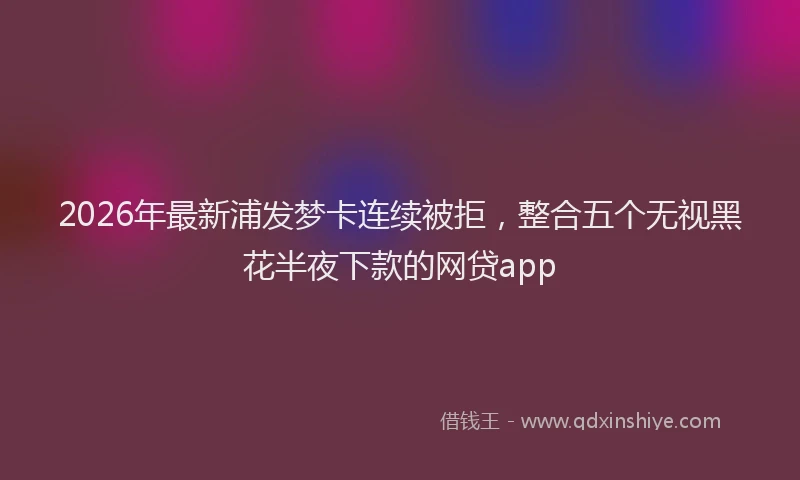 2026年最新浦发梦卡连续被拒，整合五个无视黑花半夜下款的网贷app