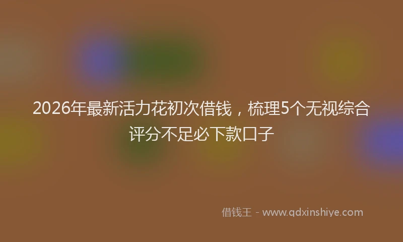 2026年最新活力花初次借钱，梳理5个无视综合评分不足必下款口子