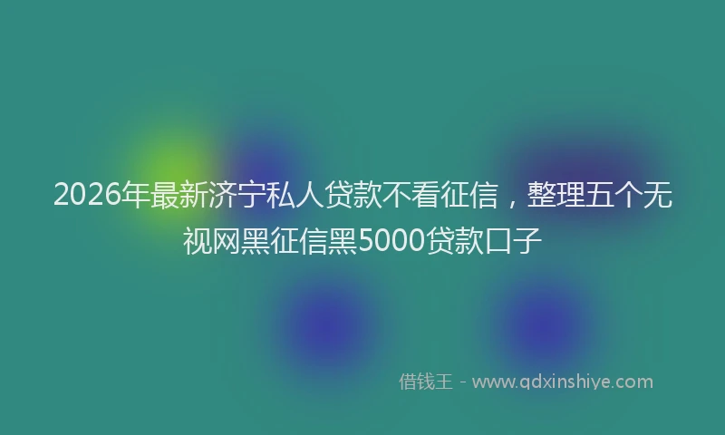 2026年最新济宁私人贷款不看征信，整理五个无视网黑征信黑5000贷款口子