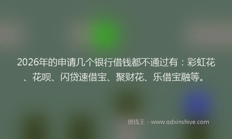 2026年的申请几个银行借钱都不通过有：彩虹花、花呗、闪贷速借宝、聚财花、乐借宝融等。