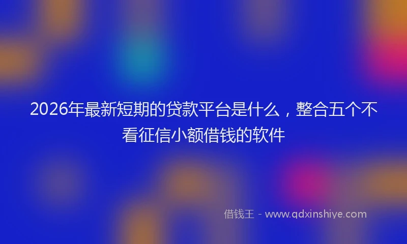 2026年最新短期的贷款平台是什么，整合五个不看征信小额借钱的软件