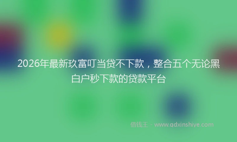 2026年最新玖富叮当贷不下款，整合五个无论黑白户秒下款的贷款平台