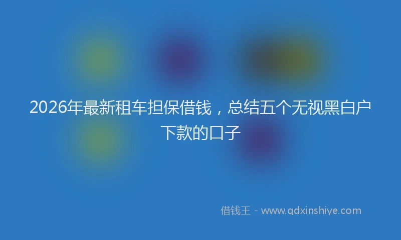 2026年最新租车担保借钱，总结五个无视黑白户下款的口子