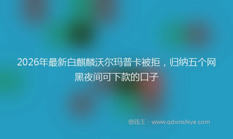 2026年最新白麒麟沃尔玛普卡被拒，归纳五个网黑夜间可下款的口子