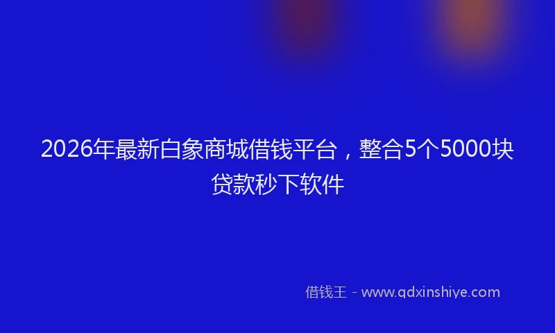 2026年最新白象商城借钱平台，整合5个5000块贷款秒下软件