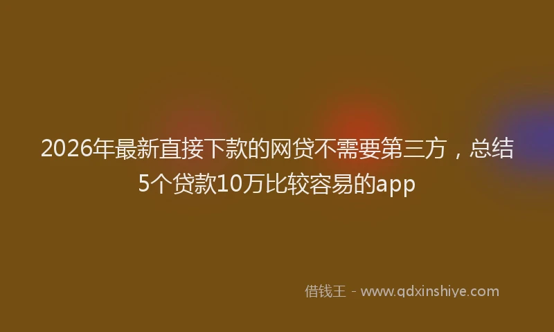 2026年最新直接下款的网贷不需要第三方，总结5个贷款10万比较容易的app