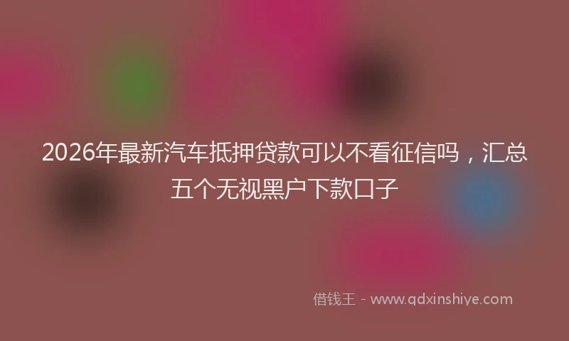2026年最新汽车抵押贷款可以不看征信吗，汇总五个无视黑户下款口子